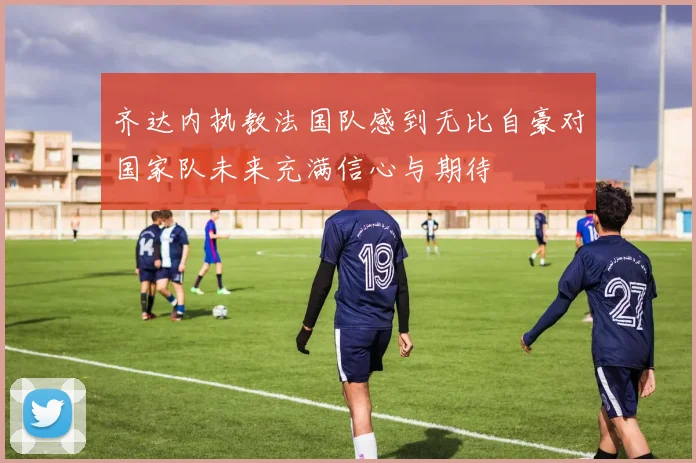 齐达内执教法国队感到无比自豪对国家队未来充满信心与期待