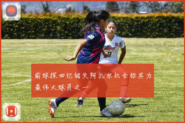 前球探回忆错失阿扎尔机会称其为最伟大球员之一